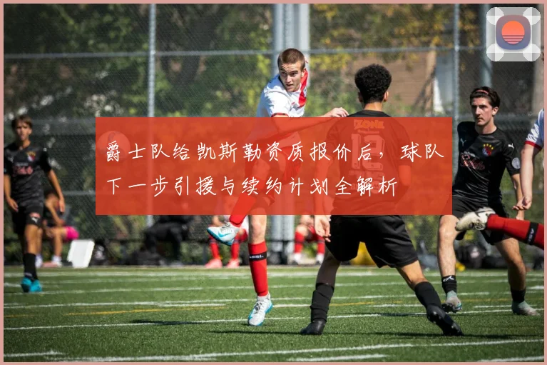 爵士队给凯斯勒资质报价后,球队下一步引援与续约计划全解析