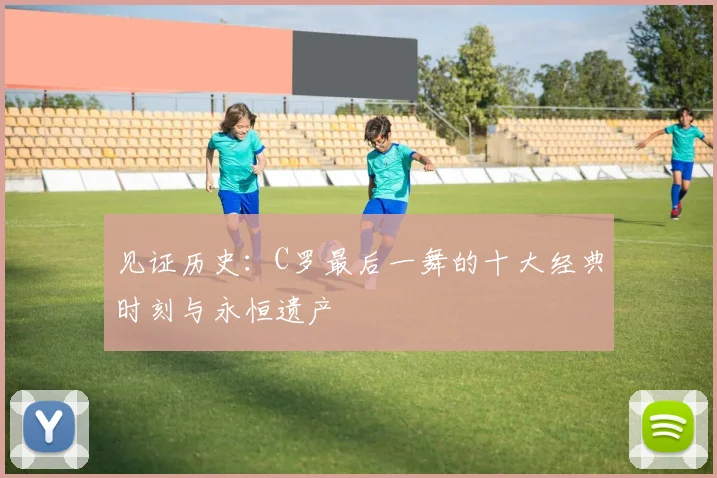 见证历史：C罗最后一舞的十大经典时刻与永恒遗产