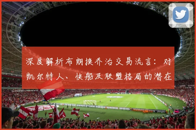 深度解析布朗换乔治交易流言：对凯尔特人、快船及联盟格局的潜在冲击