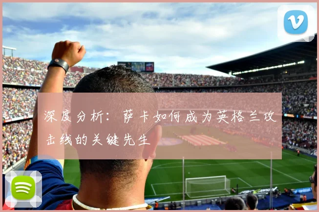 深度分析:萨卡如何成为英格兰攻击线的关键先生