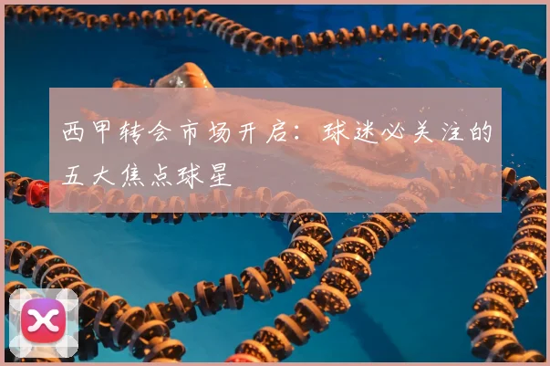 西甲转会市场开启：球迷必关注的五大焦点球星