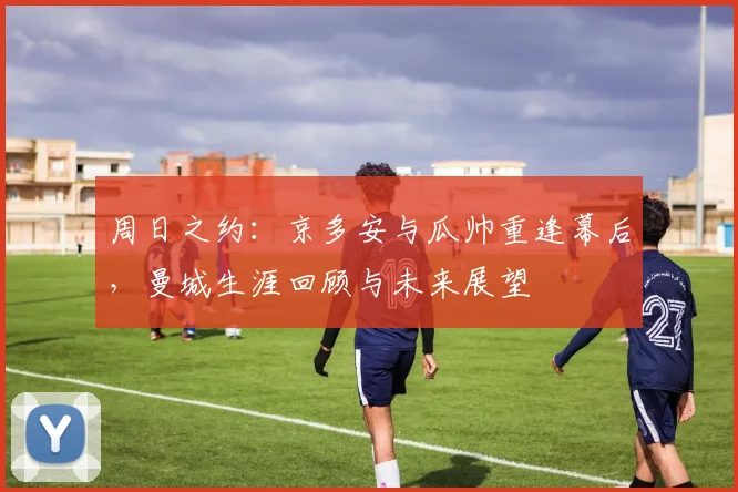 周日之约：京多安与瓜帅重逢幕后，曼城生涯回顾与未来展望