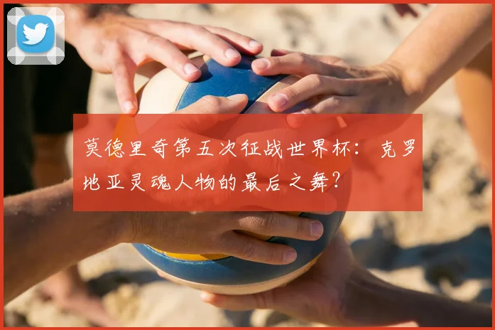 莫德里奇第五次征战世界杯：克罗地亚灵魂人物的最后之舞？