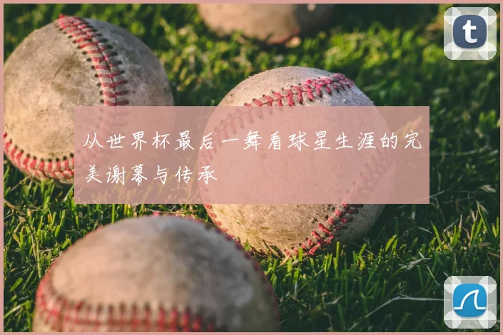 从世界杯最后一舞看球星生涯的完美谢幕与传承