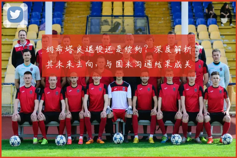 姆希塔良退役还是续约?深度解析其未来去向,与国米沟通结果成关键