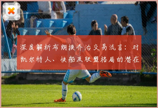 深度解析布朗换乔治交易流言：对凯尔特人、快船及联盟格局的潜在冲击