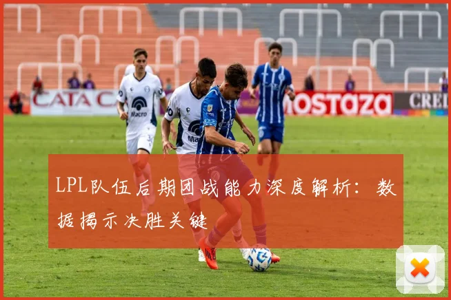 LPL队伍后期团战能力深度解析：数据揭示决胜关键