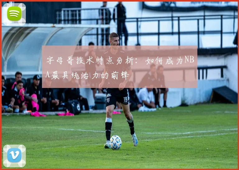 字母哥技术特点分析：如何成为NBA最具统治力的前锋