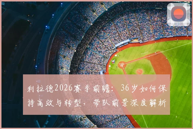 利拉德2026赛季前瞻：36岁如何保持高效与转型，带队前景深度解析