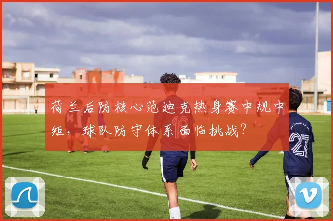 荷兰后防核心范迪克热身赛中规中矩,球队防守体系面临挑战?