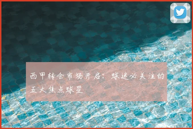 西甲转会市场开启：球迷必关注的五大焦点球星