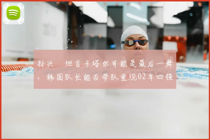 孙兴慜坦言卡塔尔可能是最后一舞，韩国队长能否带队重现02年四强奇迹？
