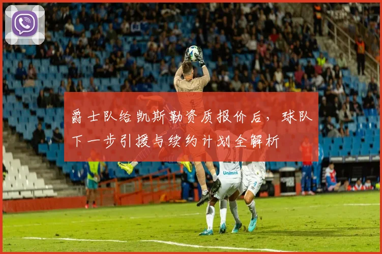 爵士队给凯斯勒资质报价后，球队下一步引援与续约计划全解析