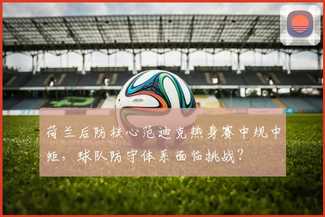 荷兰后防核心范迪克热身赛中规中矩,球队防守体系面临挑战?