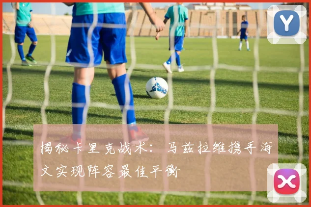 揭秘卡里克战术:马兹拉维携手海文实现阵容最佳平衡