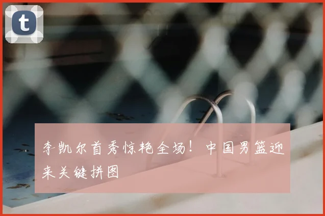 李凯尔首秀惊艳全场！中国男篮迎来关键拼图