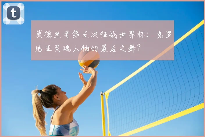 莫德里奇第五次征战世界杯：克罗地亚灵魂人物的最后之舞？