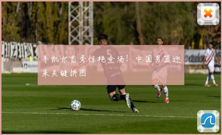 李凯尔首秀惊艳全场！中国男篮迎来关键拼图