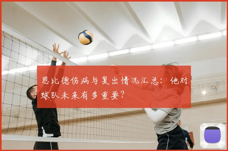 恩比德伤病与复出情况汇总：他对球队未来有多重要？