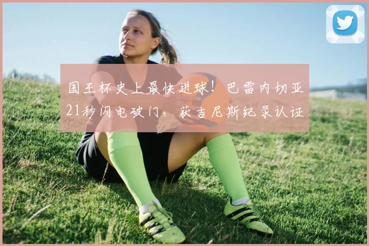 国王杯史上最快进球!巴雷内切亚21秒闪电破门,获吉尼斯纪录认证